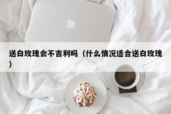 送白玫瑰会不吉利吗（什么情况适合送白玫瑰）